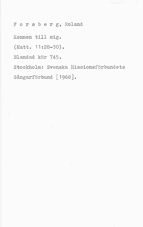 Forsberg, Roland Forsberg, Roland

Kommen till mig.

(matt. 11:28-30).

Blandad kör 745.

Stockholm: Svenska Missionsförbundets

Sångarförbund [1968].