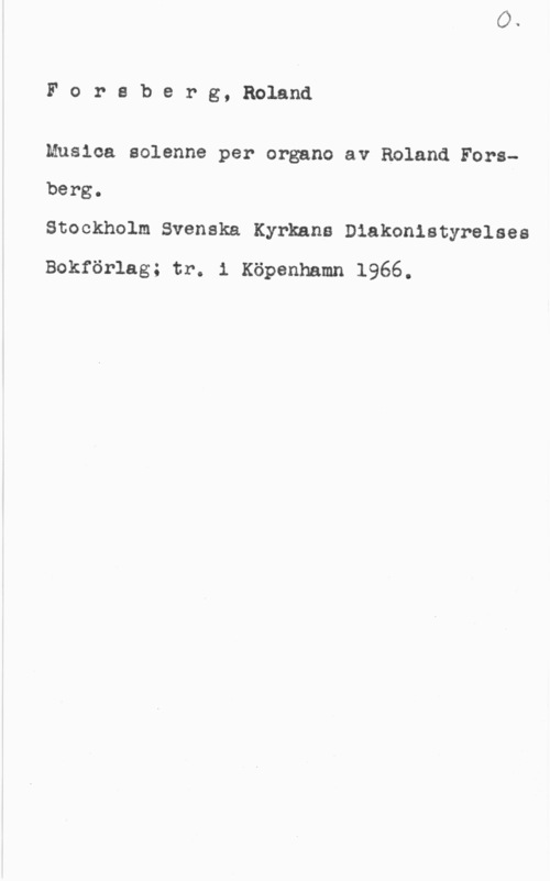 Forsberg, Roland Foreberg, Roland

Musica aolenne per organo av Roland Forsberg.

Stockholm Svenska Kyrkans Diakonistyrelses
Bokförlag; tr. 1 Köpenhamn 1966.
