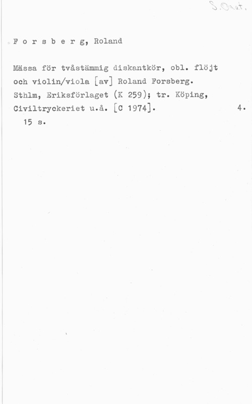 Forsberg, Roland Forsberg, Roland

Mässa för tvåstämmig diskantkör, obl. flöjt
och violinlviola [av] Roland Forsberg.
Sthlm, Eriksförlaget (K 259); tr. Köping,
Civiltryckeriet u.å. [C 1974].

15 s.