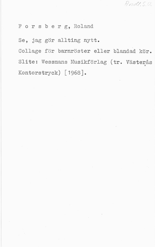 Forsberg, Roland Forsberg, Roland

Se, jag gör allting nytt.
Collage för barnröster eller blandad kör.
Slite: Wessmans Musikförlag (tr. Västerås

Kontorstryck) [1968].