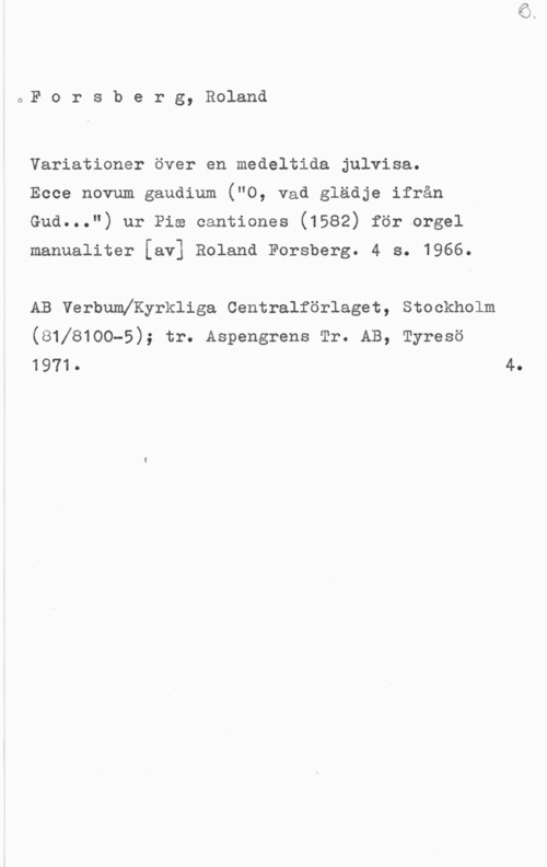 Forsberg, Roland oF o r s b e r g, Roland

Variationer över en medeltida julvisa.
Ecce novum gaudium ("O, vad glädje ifrån
Gud...") ur Pia cantiones (1582) för orgel

manualiter [av] Roland Forsberg. 4 s. 1966.

AB Verbumeyrkliga Centralförlaget, Stockholm
(81]8100-5); tr. Aspengrens Tr. AB, Tyresö
1971. 4.