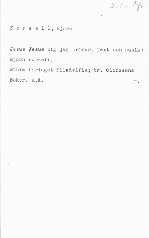 Forssell, Björn Forsell, Björn

Jesus Jesus Dig Jag prisar. Text och musik:
Björn Forsell.
Sthlm Förlaget Filadelfia; tr. Olofssons

Boktr. u.å. 4.