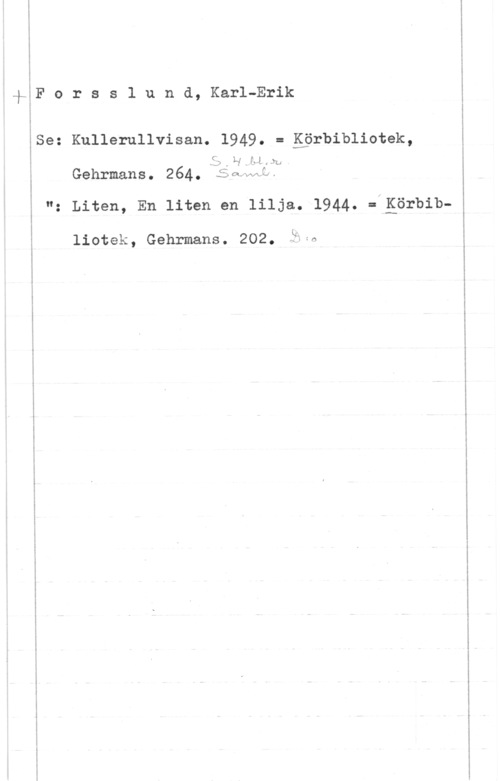Forsslund, Karl-Erik I
-fIF o r s s 1 u n d, Karl-Erik
Ise: Kuiiemiivisan. 1949. = gprbibliotek,
-SD . L"I .IJ .fu
Gehrmans. 264. ramlat.
"z Liten, En liten en lilja. 1944. :.Eörbib
liotek, Gehrmans. 202. PMA

 

. -m- ....- ...- -..,a-fa-e ....-.... ..- .... . ... ......-1.

. .-.-.... .....