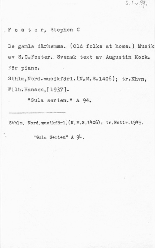 Foster, Stephen Collier oF o s t e r, Stephen C

De gamla därhemma. (Old folks at home.) Musik
av S.C.Foster. Svensk text av Augustin Kock.
För piano.

sthlmmordmusikföri.(N.m.s.1406); throws,
Wilh.Hansen,[1937].

"Gula serien." A 94.

 

Sthlm, Nord.musikförl.(N.M.S.lNOö); tr.Nottr.19u5.

"Gula Serien" A QR.
