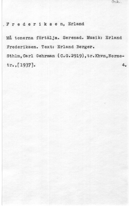Fredriksen, Erland Frederiksen, Erland

4Må tonerna förtälja. Serenad. Musik: Erland
Frederiksen. Text: Erland Berger.

Sthlm,Car1 Gehrman (C.G.2919),tr.Khvn,Norno 4.