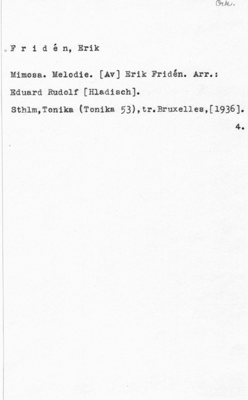 Fridén, Erik DFridé-:mfzrmc

Mimosa. Melodie. [Av] Erik Fridén. Arr.:

Eduard Rudolf [Hladi Sch] .

Sthlm,Tonika (Tonika 53),tr.Bruxellea,[1936].
4.