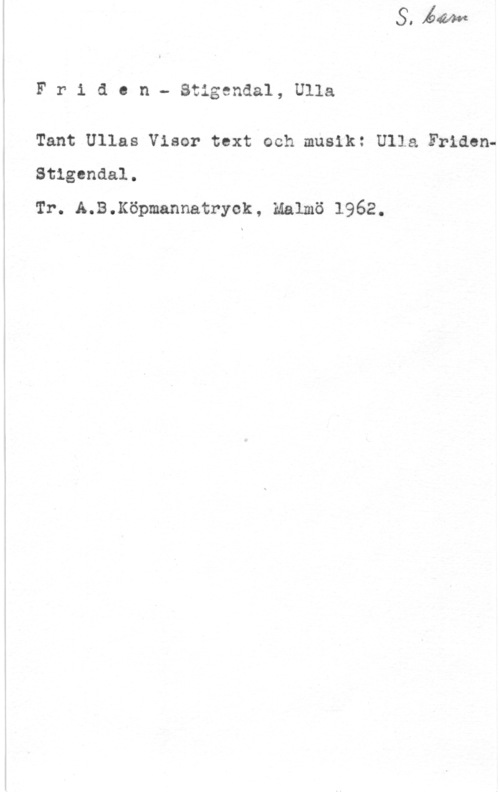 Friden-Stigendal, Ulla Fridcn- Stigsndal, Ulla

Tant Ullas Visor text och musik: Ulla FridenStlgcndal.
Tr. A.B.Köpmannatryek, Malmö 1962.