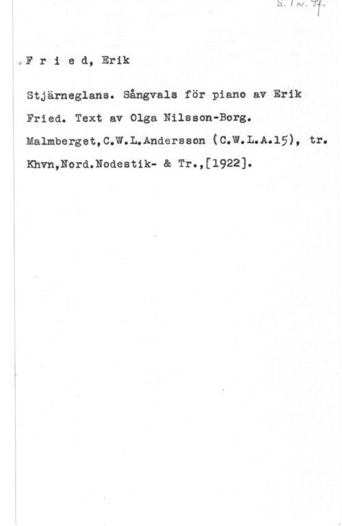 Fried, Erik Fried, Erik

Stjärneglans. Sångvals för piano av Erik
Fried. Text av Olga Nilsson-Borg.
Malmberget,C.W.L.Andersson (C.W.L.A.15), tr.
Khvn,Nord.Nodestik- & Tr.,[l922].