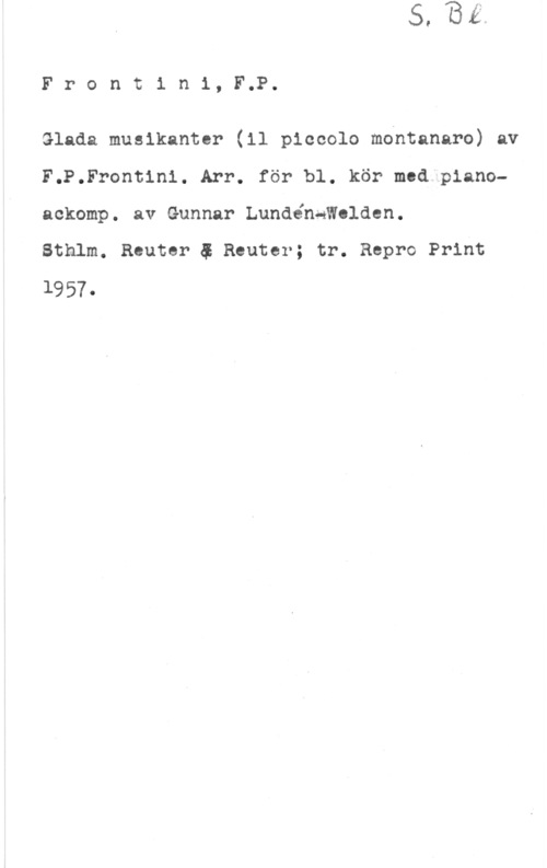 Frontini, F. P. Frontini, F.P.

Glada musikanter (11 piccolo mdntanaro) av
F.P.Frontin1. Arr. för bl. kör med pianoackomp. av Gunnar Lundénqwolden.

Sthlm. Reuter 5 Reuter; tr. Repro Print
1957.