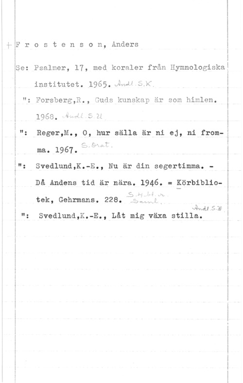 Frostenson, Anders lm

i.- - ...w-m-" .Ah-.(- .

q .... .J- .an w. .

inn "w- a- -n-.n vn"

...-Unwv Own-.wmv- -..-J,. 1.,A

F r o s t e n s o n, Anders

Se: Psalmer, 17, med koraler från Hymnologiska
institutet.1965.:ÄWJWSJCI

": Forsberg,R., Guds kunskap är som himlen.

1968.-dse1 5 R

": Reger,M., 0, hur sålla är ni ej, ni from
c; lg;- W"

ma.. 1967.  

": Svedlund,K.-E., Nu är din segertimma. -

Då Andens tid är nära. 1946. = Körbiblio
3,).-
tek, Gehrmans. 228. leql.
lersrq
": Svedlund,K.-E., Låt mig växa stilla,

-m ....-...1-: mun-..-.,- .c-u -..au- v-wn-v--v-vuw-A.M a-a-n- ...-.- ...-M-.- - ...-1 mmm-.-..--