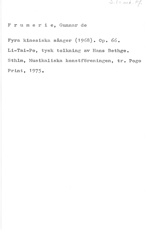 Frumerie, Per Gunnar Fredrik de Frumerie, Gunnarde

Fyra kinesiska sånger (1968). Op. 66.
Li-Tai-Po, tysk tolkning av Hans Bethge.
Sthlm, Musikaliska konstföreningen, tr. Pogo

Print, 1975.