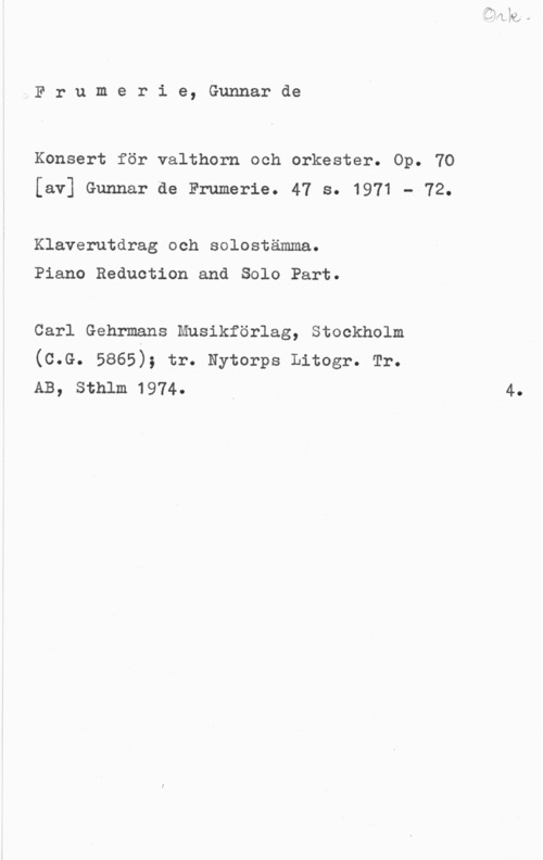Frumerie, Per Gunnar Fredrik de Frumerie, Gunnarde

Konsert för valthorn och orkester. Op. 70
[av] Gunnar de Frumerie. 47 s. 1971 - 72.

Klaverutdrag och solostämma.

Piano Reduction and Solo Part.

Carl Gehrmans Musikförlag, Stockholm
(c.c. 5865); tr. nytorps Litogr. Tr.
AB, Sthlm 1974. I 4.