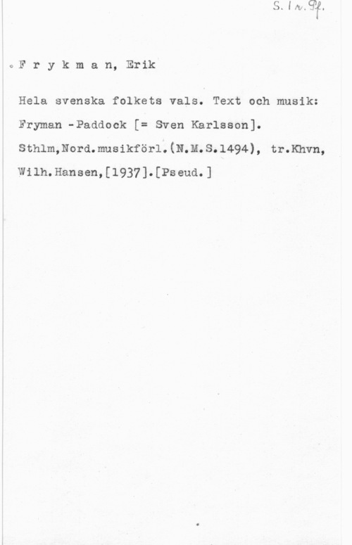 Frykman, Erik Fryk,man, Erik

Hela svenska folkets vals. Text och musik:
Fryman -Paddook [= Sven Karlsson].
sthlm,Nord.musikför1.(N.M.s.1494), tr.Khvn,
Wilh.Hansen,[1937].[Pseud.]