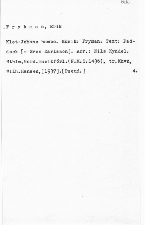 Frykman, Erik Frykman, Erik

Klot-Johans hambo. Musik: Fryman. Text: Paddock [= Sven Karlsson]. Arr.: Nils Kyndel.
sthlm, Nora.musikför1 . (11.11. s. 1436), tr. Khvn,

Wilh.Hansen,[1937].[Pseud.] 4.