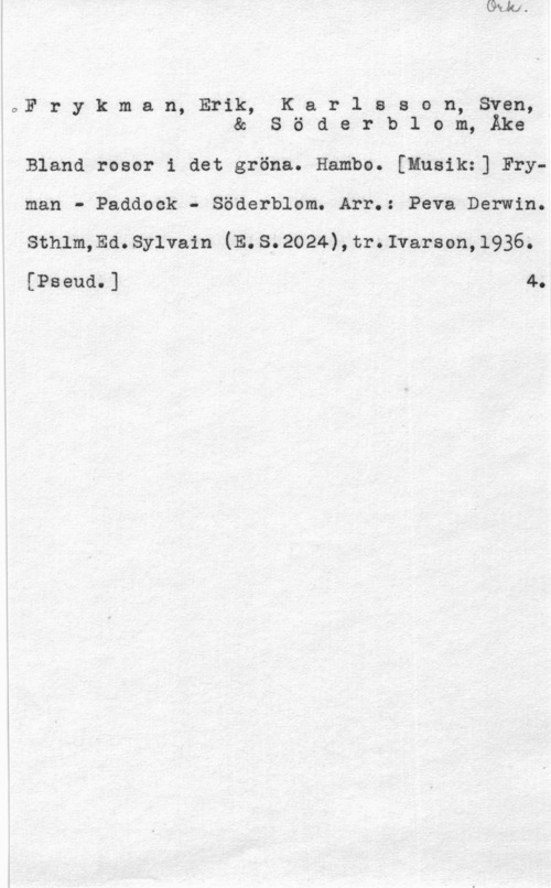 Frykman, Erik & Karlsson, Sven & Söderblom, Åke OFr y k m a n, Erik, K a r 1 s s o n, Sven,
& S ö d e r b l o m, Åke

Bland rosor i det gröna. Hambo. [Husikz] Fryman - Paddock - Söderblom. Arr.: Peva Darwin.
summa. sylvain (E. s. 2024) , tr. Ivarson, 1936.

[Pseud.] 4.