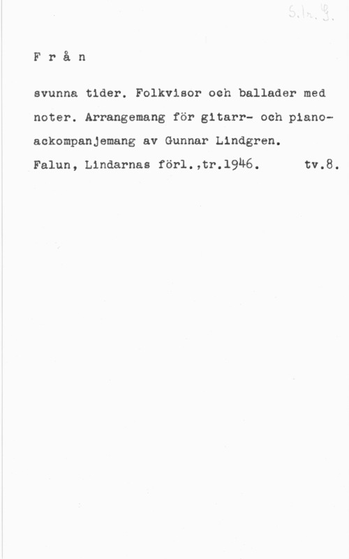 Lindgren, Gunnar Från

svunna tider. Folkvisor och ballader med
noter. Arrangemang för gitarr- och pianoaekompanjemang av Gunnar Lindgren.

Falun, Lindarnas förl.,tr.19u6. tv.8.