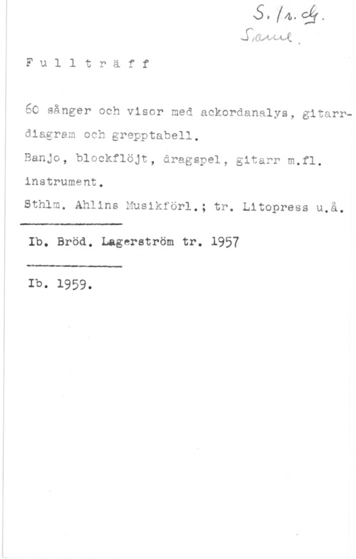 Fullträff se (Lasses-Mit; Q

F u l l t r ä f f

60 sånger och visor med ackordanalys, gitarrdiagram och grepptabel ,

Banjo, blockflöjt, dragspel, gitarr m.fl.
instrument.

Sthlm. Ahlins Musikförl.; tr. Litopress u.å.

 

Ib. Bröd. Lagerström tr; 1957

 

Ib. 1959.