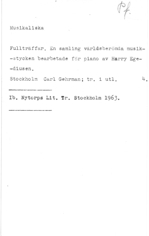 Egediusen, Harry Musikaliska

Fulltraffar. En samling världsberömda musik-stycken bearbetade för piano av Harry Ege-diusen.

Stockholm Carl Gehrman; tr. i utl. 4.

 

Ib. Myter-ps Lit. mr. stockholm 196.3.