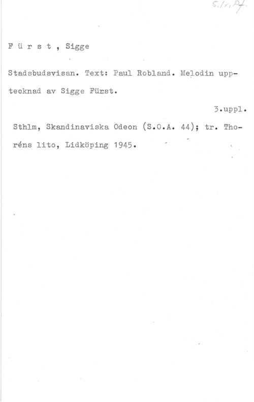 Fürst, Sigge Furst, Sigge

Stadsbudsvisan. Text: Paul Robland. Melodin upp
tecknad av Sigge Först.

5  o

sthlm, skandinaviska odeon (s.o.A. 44); tr. Tho
.i

I

réns lito, Lidköping 1945. .