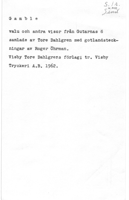 Dalhgren, Tore Gamb1 e

valu och andra visor från Gutarnaa ö
samlade av Tore Dahlgren med gotlandateckningar av Roger Öhrman.

Visby Tore Dahlgrens förlag; tr. Visby
Tryckeri A.B; 1962.