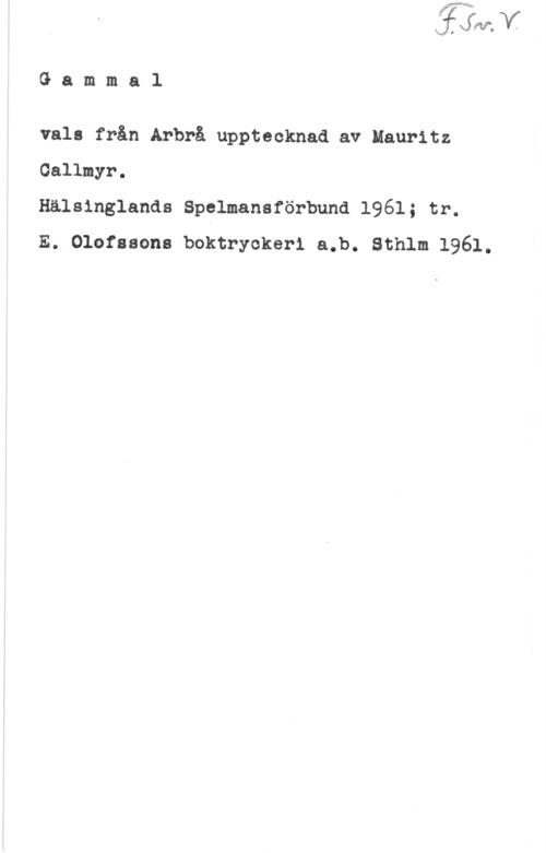 Callmyr, Mauritz 2.! v -

G a m m a l

vals från Arbrå upptecknad av Mauritz
Gallmyr.

Hälsinglands Spelmansförbund 1961; tr.

E. Olofssons boktryckeri a.b. Sthlm 1961.