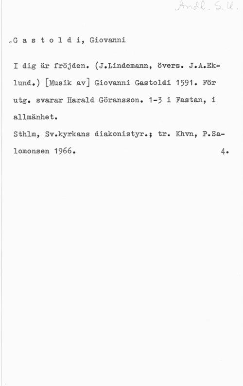 Gastoldi, Giovanni OG a s t o l d i, Giovanni

I dig är fröjden. (J.Lindemann, övers. J.A.Eklund.) [Musik av] Gievanni Gastoldi 1591. För
utg. svarar Haralå Göransson. 1-5 i Fastan, i
allmänhet.

Sthlm, Sv.kyrkans diakonistyr.; tr. Khvn, P.Sa
lomonsen 1966. 4.