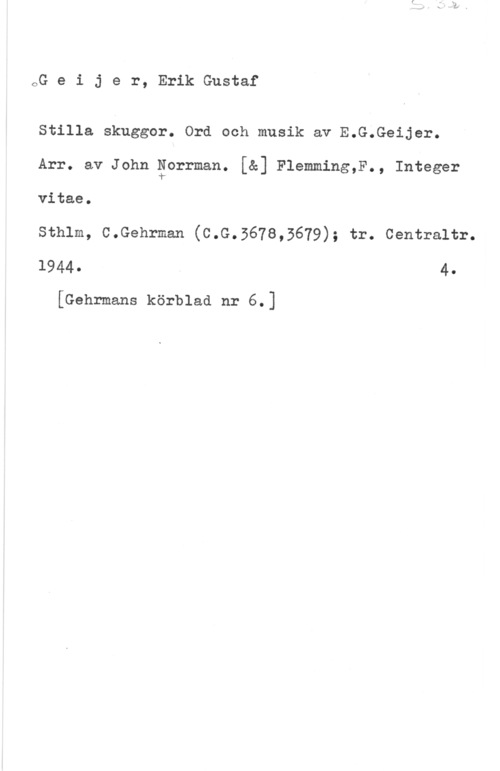 Geijer, Erik Gustaf oG e i j e r, Erik Gustaf

Stilla skuggor. Ord och musik av E.C.Geijer.
Arr. av John äorrman. [å] Flemming,F., Integer
vitae.

sthlm, c.Gehrman (c.G.567s,3679); tr. centraltr.
1944- 4
[Gehrmans körblad nr 6.]