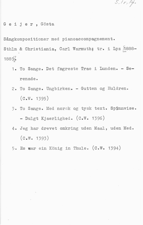 Geijer, Johan Gustaf "Gösta" Geijer, Gösta

Sångkompositioner med pianoaccompagnement.
sthlm a christienia, carl Wermuth; tr. i Lpziäsee188Q;
1. To Sange. Det fagreste Trae i Lunden. - Serenade.
2. To Sange. Ungbirken. - Gutten og Huldren.
(C-W- 1595)
5. To Sange. Med norsk og tysk text. Spännvise.
- Dulgt Kjaerlighed. (c.W. 1596)
4. Jeg har drevet omkring uden Maal, uden Med.
(c.w. 1593)

5. Es ner ein König in Thule. (c.w. 1394)