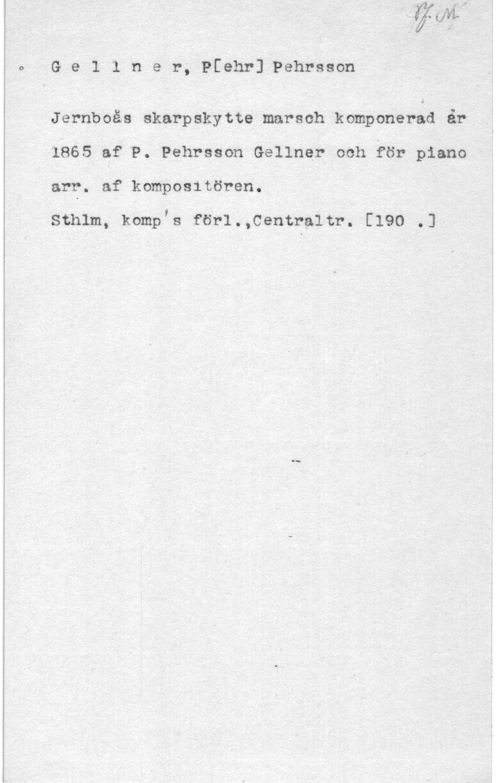 Gellner, Pehr Pehrsson 0- G e 1 1 n e r, Pfehr] Pehrsson

Jernboås skarpskytte marsch komponerad år
1865 af P. Pehrsson Gellner och för piano
arr. af kompositören.

Sthlm, kompis förl.,Centraltr. [190 .J