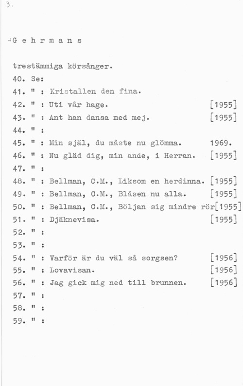 Gehrmans trestämmiga körsånger 4G e h r m a n s

trestämmiga körsånger.

40.
41.
42.
4544.
45.
46.
47.
48.
49.
50.
51.
52.
5554.
55.
56.
57.
58.
59.

Se:

" : Kristallen den fina.

" = Uti vår hage. [1955]
" : Ant han dansa med mej. [1955]
II g

" : Min själ, du måste nu glömma. 1969.
" : Nu glad dig, min ande, i Herran. [1955]
II z

" : Bellman, C.M., Liksom en herdinna. [1955]
" z Bellman, C.M., Blåsen nu alla. [1955]
" : Bellman, C.M., Böljan sig mindre rör[1955]
H = Djäknevisa. [1955]
II z

" :

" : Varför är du väl så sorgsen? [1956]
" : Lovavisan. [1956]
" : Jag gick mig ned till brunnen. [1956]
I! g

II z

II