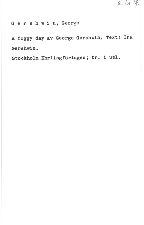 Gershwin, George Gershw1 n, George

- A foggy day av George Gershwin. Text: Ira
Gershwin.

Stockholm Ehrlingförlagen; tr. i utl.