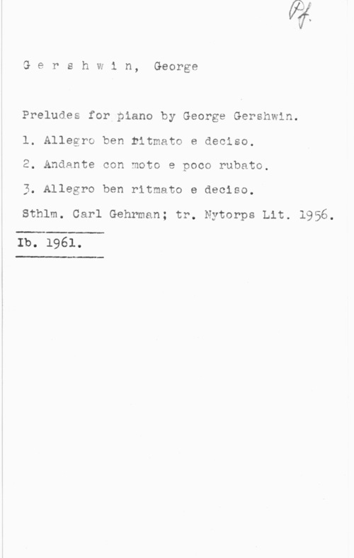 Gershwin, George Gershwin, George

Preludes for piano by George Gershwin.
l. Allegro ben ritmato e deciso.
2. Andante con moto e poco rubato.

3. Allegro ben ritmato e deciso.

sthlm. cerl Gehrman; tr. Nyterpe Lit. 1956.

 

Ib. 1961.