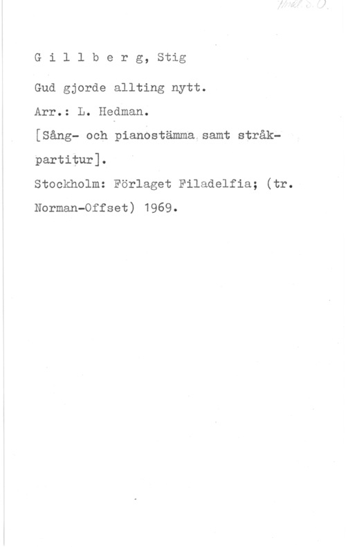Gillberg, Stig Gillberg, Stig

God gjorde allting nytt.

Arr.: L. Hedman.

[Sång- och pianostämma samt stråk-partitur].

Stockholm: Förlaget Filadelfia; (tr.
Norman-Offset) 1969.
