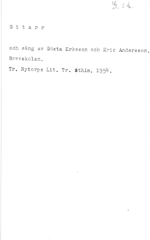 Eriksson, Gösta & Andersson, Eric Gitarr

och sång av Gösta Erksson och Eric Andersson.

Brevskolan.

Tr. Nytorps Lit. Tr. sthlm, 1954.