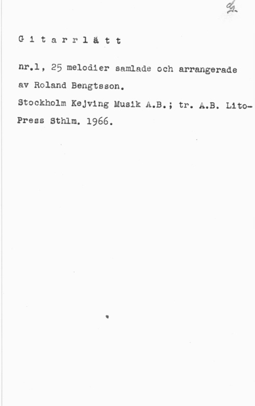 Bengtsson, Roland Gitarrlätt

nr.l, 25 melodier samlade och arrangerade

av Roland Bengtsson.

Stockholm Kejving Musik A.B.; tr. A.B. LitoPress Sthlm. 1966.