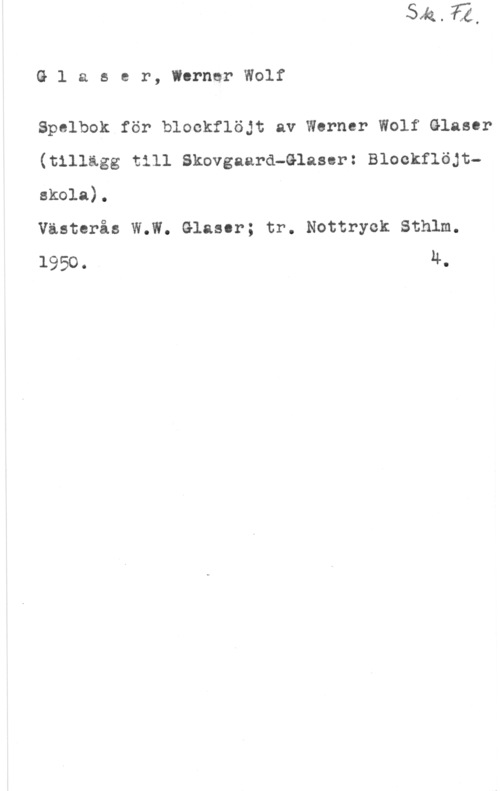 Glaser, Werner Wolf Glaser, WernerWolf

Spelbok för blockflöjt av Werner Wolf Glaser
(tillägg till Skovgaard-Glaser: Blockflöjt
skola).
Västerås W.W. Glaser; tr. Nottryek Sthlm.

1950. Ä.