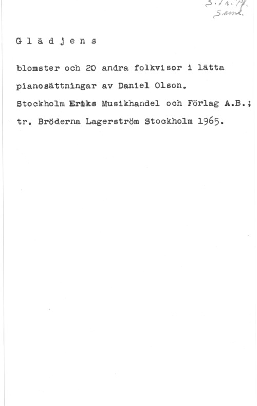 Olson, Daniel GlädJens

blomster och 20 andra folkvisor i lätta
pianosättningar av Daniel Olson.
Stookholmeraks Musikhandel och Förlag A.B.;
tr. Bröderna Lagerström Stockholm 1965.