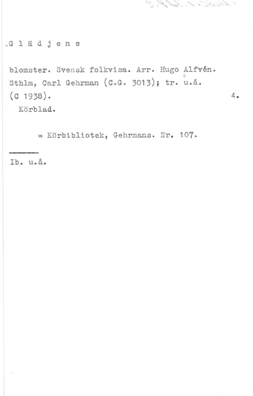 Alfvén, Hugo Emil Glädjens

blomster. Svensk folkvisa. Arr. Hugo Alfvén.
Sthlm, Carl Gehrman (C.G. 3013); tr. m.a.
(c 1938).

Körblad.

= Körbibliotek, Gehrmans. Nr. 107.

Ib. u.å.

4.