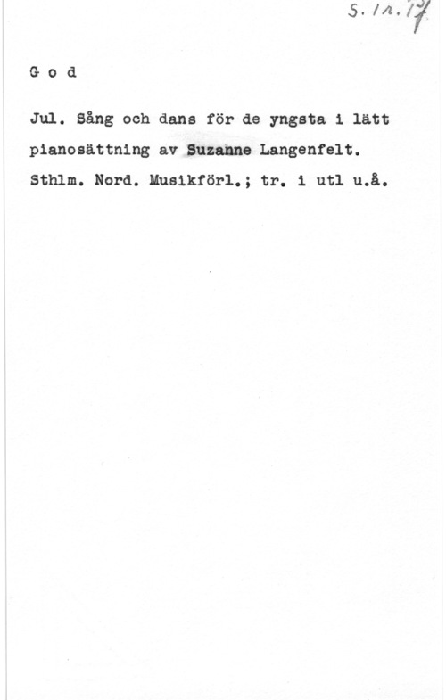 Langenfelt, Suzanne God

Jul. Sång och dans för de yngsta i latt
pianosättning av Suzanne Langenfelt.
Sthlm. Nord. Musikförl.; tr. i utl u.å.