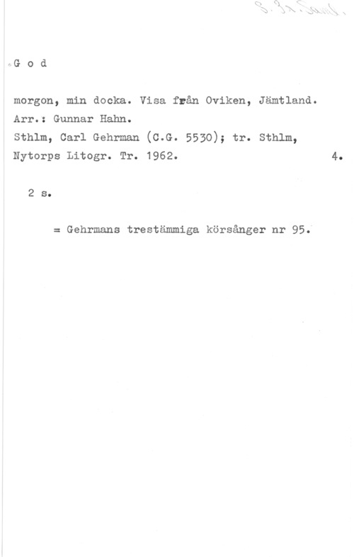Hahn, Gunnar Arvid hG o d

morgon, min docka. Visa från Oviken, Jämtland.

Arr.: Gunnar Hahn.

sthlm, carl Gehrman (c.G. 5530); tr. sthlm,
Nytorps Litogr. Tr. 1962.

2 s.

= Gehrmans trestämmiga körsånger nr 95.

4.