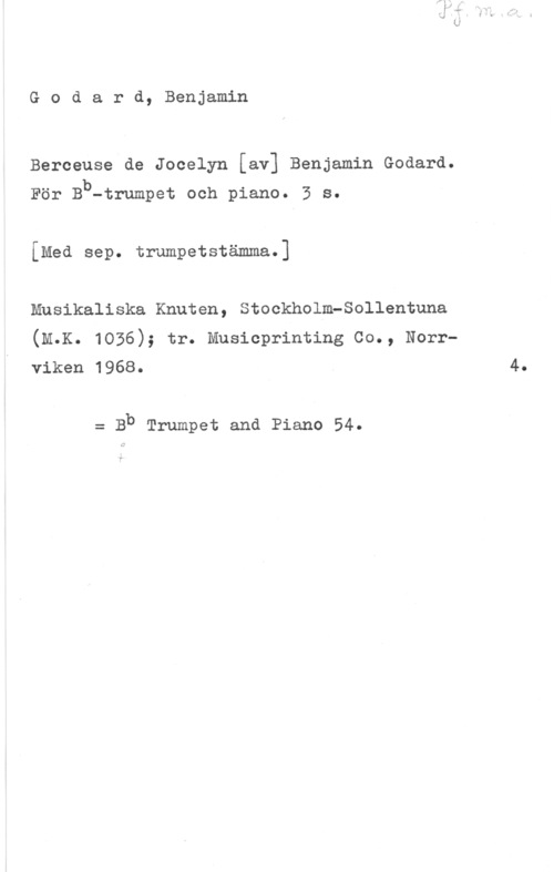 Godard, Benjamin Godard, Benjamin

Berceuse de Jocelyn [av] Benjamin Godard.
För Bb

-trumpet och piano. 3 s.

[Med sep. trumpetstämma.]

Musikaliska Knuten, Stockholm-Sollentuna
(m.K. 1036); tr. Musicprinting co., Norrviken 1968.

= Bb Trumpet and Piano 54.

4.