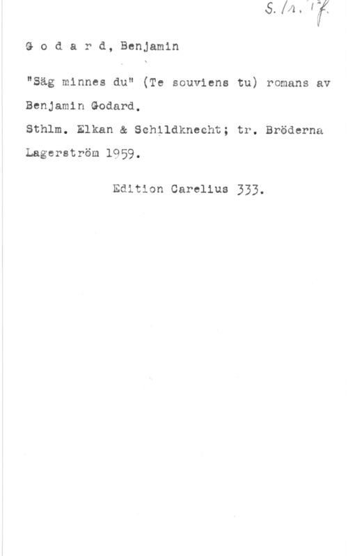 Godard, Benjamin Godard, Benjamin

X

"Säg minnes du" (Te souviens tu) romans av

Benjamin Godard,

Sthlm. Elkan & Sehildknecht; tr. Bröderna

Lagerström 1959.

Edition Carelius 333.