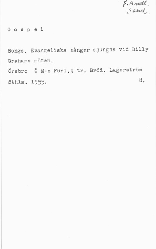 Gospel Songs Gospol

Songs. Evangeliska sånger sjungna vid Billy
Grahams möten.
Örebro Ö Mts För1.; tr. Bröd. Lagerström

sthlm. 1955. 8.