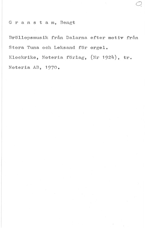 Granstam, Bengt Granstam, Bengt

Bröllopsmusik från Dalarna efter motiv från
Stora Tuna och Leksand för orgel.
Klockrike, Noteria förlag, (Nr 1924), tr.

Noteria AB, 1970.