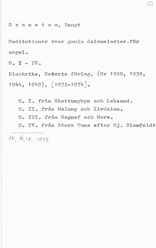 Granstam, Bengt Granstam, Bengt

Meditationer över gamla dalamelodier.för
orgel.

H. I - IV.

Klockrike, Noteria förlag, (Nr 1929, 1939,

19hh, 19u9), [1972-197h1.

H. I. från Skattungbyn och Leksand.

H. II. från Malung och Älvdalen.

H. III. från Gagnef och Mora.

H. IV. från Stora Tuna efter Hj. Blomfeldt