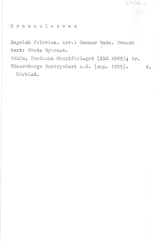 Hahn, Gunnar Arvid Greensleeves

Engelsk folkvisa. Arr.: Gunnar Hahn. Svensk

text: Gösta Rybrant. h

sthlm, nordiska musikförlaget (NMS 4569); tr.

Vänersborgs Boktryckeri u.å. (cop. 1955). 4.
Körblad.