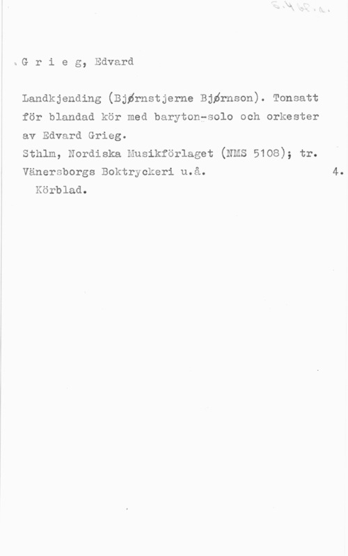 Grieg, Edvard Hagerup bG r i e g, Edvard

Landkjending (Björnstjerne Björnson). Tonsatt

för blandad kör med barytonfsolo och orkester

av Edvard Grieg.

sthlm, Nordiska husikförlaget (mas 5108); tr.

Vänersborgs Boktryckeri u.å. 4.
Körblad.
