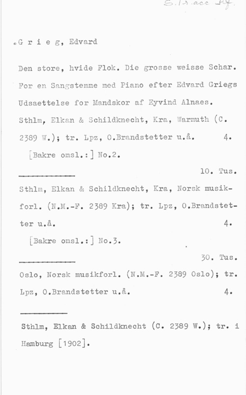 Grieg, Edvard Hagerup oG r i e g, Edvard

Den store, hvide Flok. Die grosse Weisse Schar.
i For en Sangstemme med Piano efter Edvard Griegs
Udsaettelse for Handskor af Eyvind Alnaes.
Sthlm, Elkan & Schildknecht, Kra,.darmuth (C.
2589 W.); tr. Lpz, O.Brandstetter u.å. 4.
iBakre omsl.:] No.2.

10. Tus.

 

Sthlm, Elkan & Schildknecht, Kra, Norsk musik
forl. (N.M.-F. 2589 Kra), tr. Lpz, 0.Brandstet
ter u.å. 4IBakre omsl.:] No.5.

BO. Tus.

 

Oslo, Norsk musikforl. (N.M.-F. 2589 Oslo); tr.

Lpz, O.Brandstetter u.å. 4.

 

sthlm, Elkan & schildknecht (c. 2389 W.); tr. i

I Hamburg [1902].