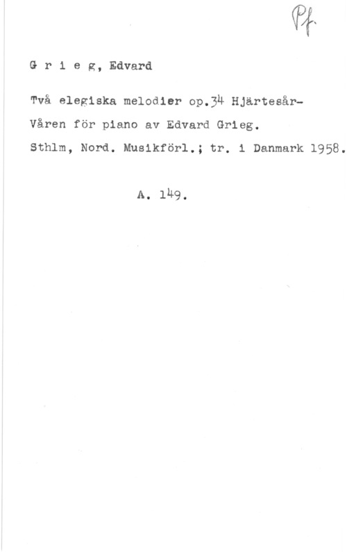 Grieg, Edvard Hagerup If("
G r i e g, Edvard

Två elegiska melodier op.3u HjärtesårVåren för piano av Edvard Grieg.

Sthlm, Nord. Musikförl.; tr. i Danmark 1958.

A. 1149.