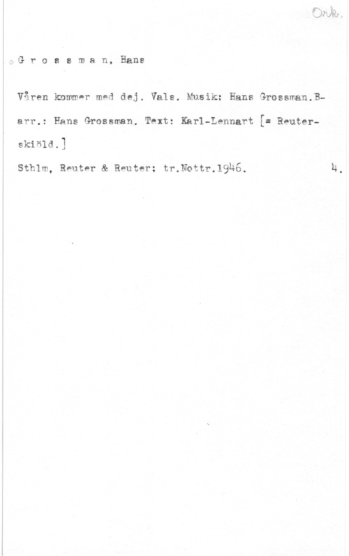 Grossmahnn, Hans 4-QG r o a s m a n,

 

Hans

Våren kommnr med dej. Vals. Musik: Hans Grossman.Barr,: Hans Grossman, Text: Karl-Lennart [= Reuterskisld.)

Sthlm, Reuter & Reuter; tr.thtr.19&6.